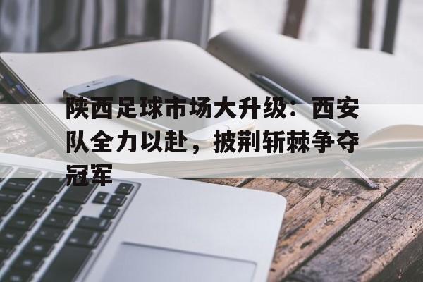 陕西足球市场大升级：西安队全力以赴，披荆斩棘争夺冠军