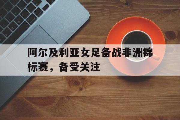 阿尔及利亚女足备战非洲锦标赛，备受关注
