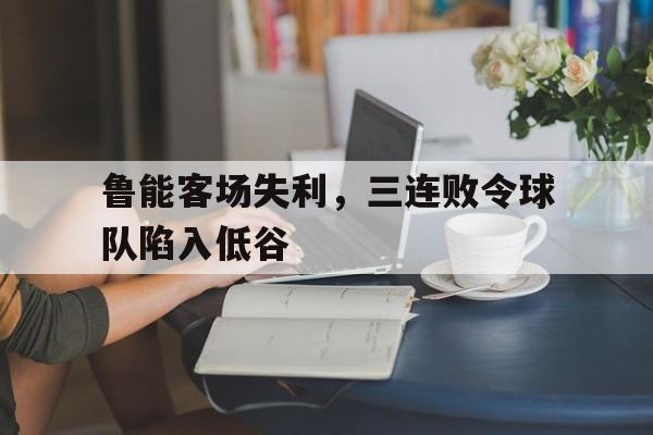鲁能客场失利，三连败令球队陷入低谷