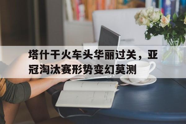 塔什干火车头华丽过关，亚冠淘汰赛形势变幻莫测