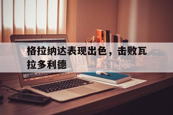 格拉纳达表现出色，击败瓦拉多利德
