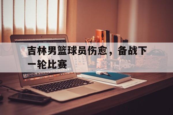 吉林男篮球员伤愈，备战下一轮比赛